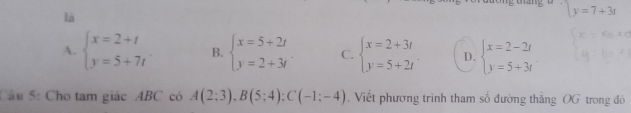 là
y=7+3t
A. beginarrayl x=2+t y=5+7tendarray. beginarrayl x=5+2t y=2+3tendarray.. C. beginarrayl x=2+3t y=5+2tendarray.. D. beginarrayl x=2-2t y=5+3tendarray.
B.
Câu 5: Cho tam giác ABC có A(2;3), B(5;4); C(-1;-4). Viết phương trình tham số đường thăng OG trong đó