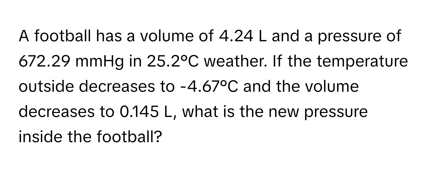 A football has a volume of 4.24 L and a pressure of 672.29 mmHg in 25.2°C weather. If the temperature outside decreases to -4.67°C and the volume decreases to 0.145 L, what is the new pressure inside the football?