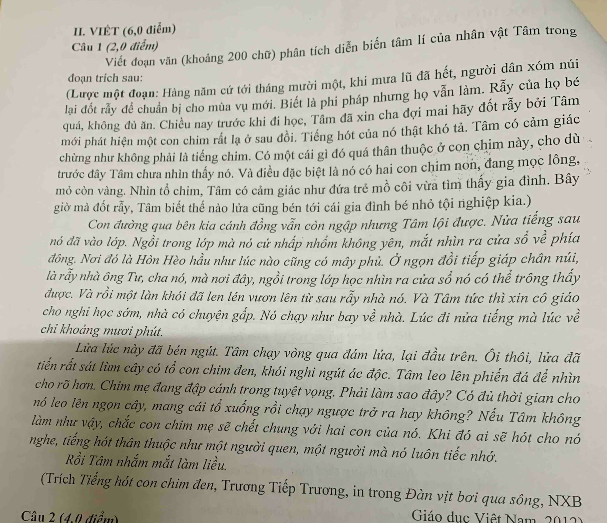 VIÊT (6,0 điểm)
Câu 1 (2,0 điểm)
Viết đoạn văn (khoảng 200 chữ) phân tích diễn biến tâm lí của nhân vật Tâm trong
đoạn trích sau:
(Lược một đoạn: Hàng năm cứ tới tháng mười một, khi mưa lũ đã hết, người dân xóm núi
lại đốt rẫy để chuẩn bị cho mùa vụ mới. Biết là phi pháp nhưng họ vẫn làm. Rẫy của họ bé
quá, không đủ ăn. Chiều nay trước khí đi học, Tâm đã xin cha đợi mai hãy đốt rẫy bởi Tâm
mới phát hiện một con chim rất lạ ở sau đồi. Tiếng hót của nó thật khó tả. Tâm có cảm giác
chừng như không phải là tiếng chim. Có một cái gì đó quá thân thuộc ở con chim này, cho dù
trước đây Tâm chưa nhìn thấy nó. Và điều đặc biệt là nó có hai con chim non, đang mọc lông,
mỏ còn vàng. Nhìn tổ chim, Tâm có cảm giác như đứa trẻ mồ côi vừa tìm thấy gia đình. Bây
giờ mà đốt rẫy, Tâm biết thế nào lửa cũng bén tới cái gia đình bé nhỏ tội nghiệp kia.)
Con đường qua bên kia cánh đồng vẫn còn ngập nhưng Tâm lội được. Nửa tiếng sau
nó đã vào lớp. Ngồi trong lớp mà nó cứ nhấp nhồm không yên, mắt nhìn ra cửa sổ về phía
đông. Nơi đó là Hòn Hèo hầu như lúc nào cũng có mây phủ. Ở ngọn đồi tiếp giáp chân núi,
là rẫy nhà ông Tư, cha nó, mà nơi đây, ngồi trong lớp học nhìn ra cửa sổ nó có thể trông thấy
được. Và rồi một làn khói đã len lén vươn lên từ sau rẫy nhà nó. Và Tâm tức thì xin cô giáo
cho nghi học sớm, nhà có chuyện gấp. Nó chạy như bay về nhà. Lúc đi nửa tiếng mà lúc về
chi khoảng mươi phút.
Lửa lúc này đã bén ngút. Tâm chạy vòng qua đám lửa, lại đầu trên. Ôi thôi, lửa đã
tiến rất sát lùm cây có tổ con chim đen, khói nghi ngút ác độc. Tâm leo lên phiến đá để nhìn
cho rõ hơn. Chim mẹ đang đập cánh trong tuyệt vọng. Phải làm sao đây? Có đủ thời gian cho
nó leo lên ngọn cây, mang cái tổ xuống rồi chạy ngược trở ra hay không? Nếu Tâm không
làm như vậy, chắc con chim mẹ sẽ chết chung với hai con của nó. Khi đó ai sẽ hót cho nó
nghe, tiếng hót thân thuộc như một người quen, một người mà nó luôn tiếc nhớ.
Rồi Tâm nhắm mắt làm liều.
(Trích Tiếng hót con chim đen, Trương Tiếp Trương, in trong Đàn vịt bơi qua sông, NXB
Câu 2 (4,0 điểm)  Giáo dục Việt Nam, 2012