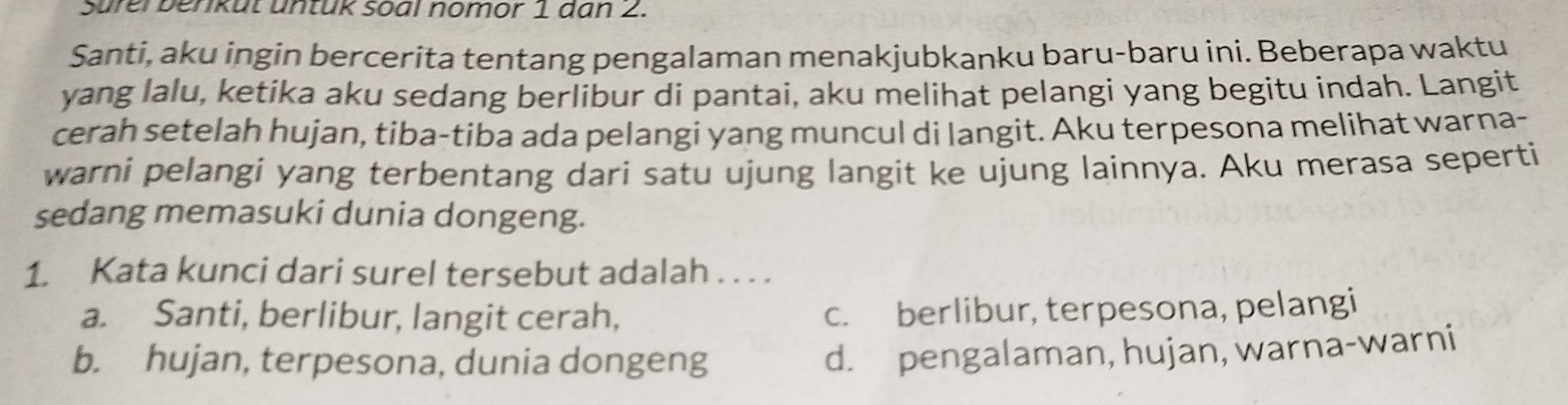 Surei benkut untük soal nomor 1 dan 2.
Santi, aku ingin bercerita tentang pengalaman menakjubkanku baru-baru ini. Beberapa waktu
yang lalu, ketika aku sedang berlibur di pantai, aku melihat pelangi yang begitu indah. Langit
cerah setelah hujan, tiba-tiba ada pelangi yang muncul di langit. Aku terpesona melihat warna-
warni pelangi yang terbentang dari satu ujung langit ke ujung lainnya. Aku merasa seperti
sedang memasuki dunia dongeng.
1. Kata kunci dari surel tersebut adalah . . . .
a. Santi, berlibur, langit cerah,
c. berlibur, terpesona, pelangi
b. hujan, terpesona, dunia dongeng
d. pengalaman, hujan, warna-warni