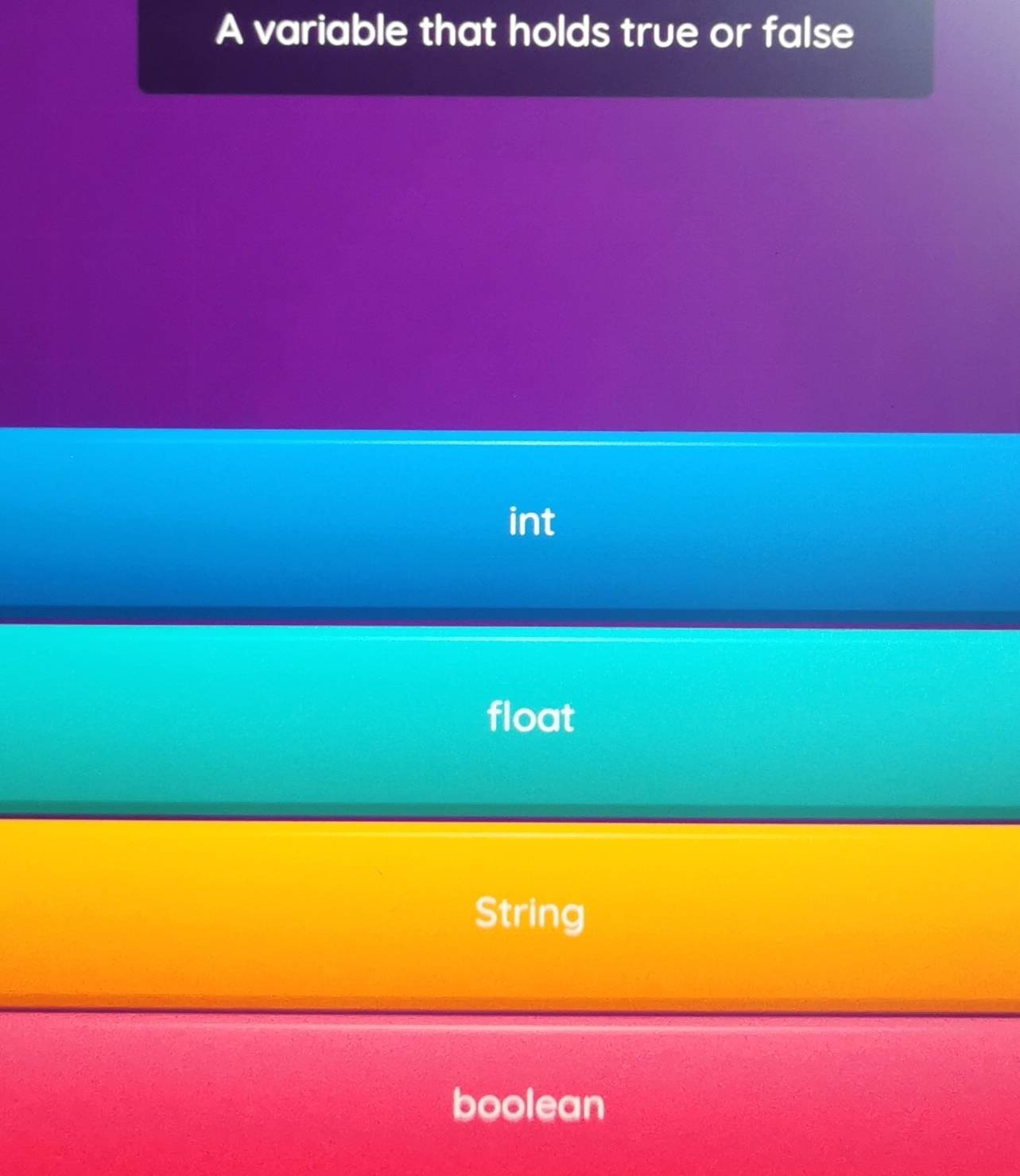 A variable that holds true or false
int
float
String
boolean