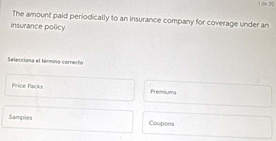 de 20
The amount paid periodically to an insurance company for coverage under an
insurance policy.
Selecciona el término correcto
Price Packs Premiums
Samples Coupons