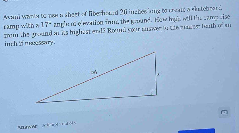 Avani wants to use a sheet of fiberboard 26 inches long to create a skateboard 
ramp with a 17° angle of elevation from the ground. How high will the ramp rise 
from the ground at its highest end? Round your answer to the nearest tenth of an
inch if necessary. 
Answer Attempt 1 out of 2 ::