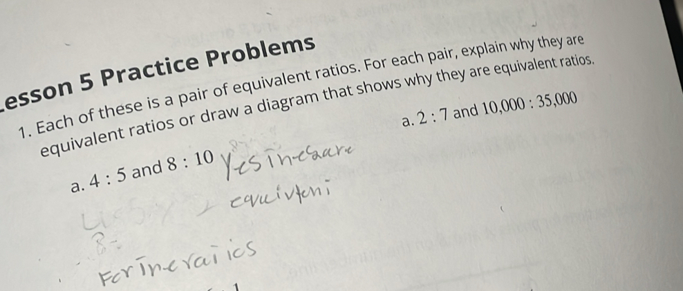 esson 5 Practice Problems 
1. Each of these is a pair of equivalent ratios. For each pair, explain why they are 
equivalent ratios or draw a diagram that shows why they are equivalent ratios 
a. 2:7 and 10,000:35,000
a. 4:5 and 8:10