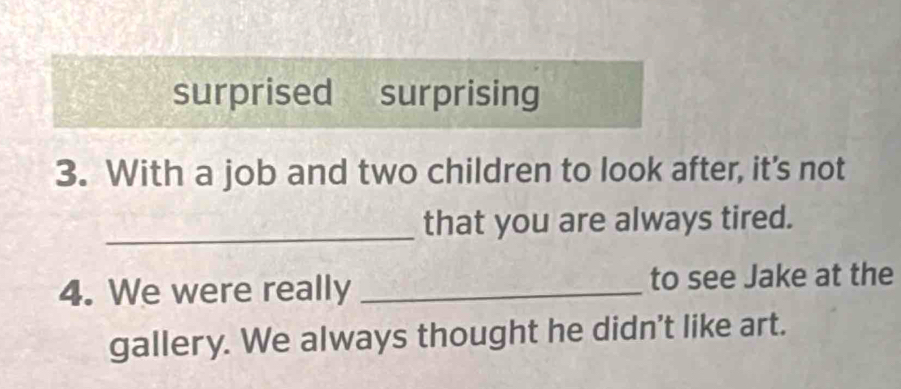 surprised surprising 
3. With a job and two children to look after, it's not 
_that you are always tired. 
4. We were really _to see Jake at the 
gallery. We always thought he didn't like art.