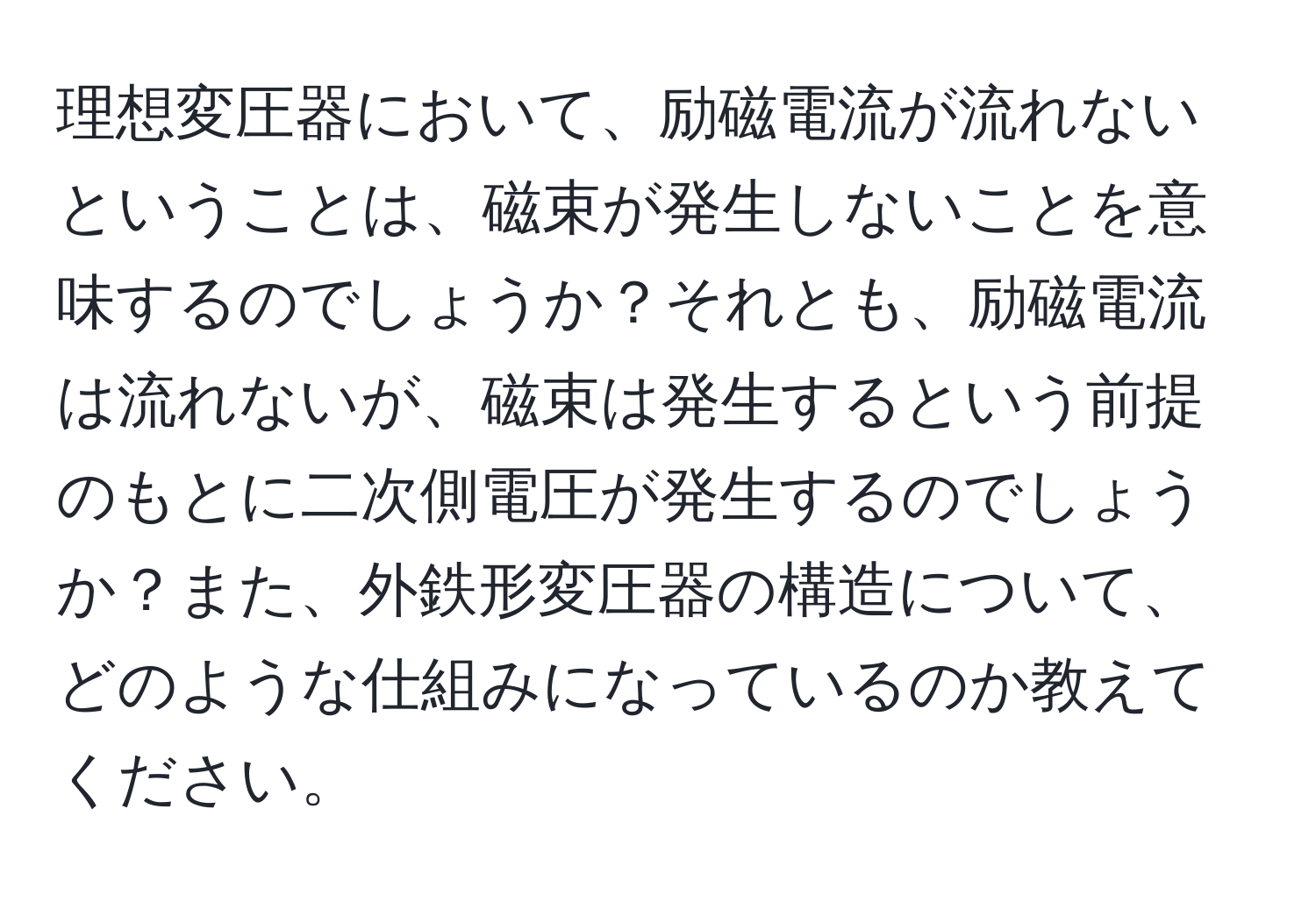 理想変圧器において、励磁電流が流れないということは、磁束が発生しないことを意味するのでしょうか？それとも、励磁電流は流れないが、磁束は発生するという前提のもとに二次側電圧が発生するのでしょうか？また、外鉄形変圧器の構造について、どのような仕組みになっているのか教えてください。