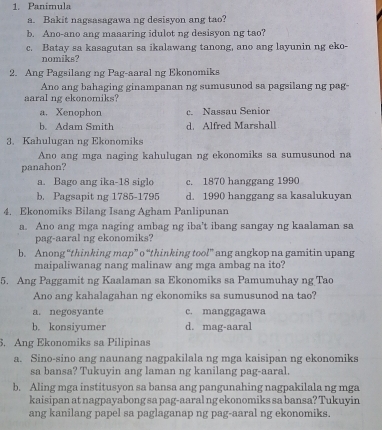 Panimula
a. Bakit nagsasagawa ng desisyon ang tao?
b. Ano-ano ang maaaring idulot ng desisyon ng tao?
c. Batay sa kasagutan sa ikalawang tanong, ano ang layunin ng eko-
nomiks?
2. Ang Pagsilang ng Pag-aaral ng Ekonomiks
Ano ang bahaging ginampanan ng sumusunod sa pagsilang ng pag
aaral ng ekonomiks?
a. Xenophon c. Nassau Senior
b. Adam Smith d. Alfred Marshall
3. Kahulugan ng Ekonomiks
Ano ang mga naging kahulugan ng ekonomiks sa sumusunod na
panahon?
a. Bago ang ika-18 siglo c. 1870 hanggang 1990
b. Pagsapit ng 1785-1795 d. 1990 hanggang sa kasalukuyan
4. Ekonomiks Bilang Isang Agham Panlipunan
a. Ano ang mga naging ambag ng iba't ibang sangay ng kaalaman sa
pag-aaral ng ekonomiks?
b. Anong “thinking mop” o “thinking too!” ang angkop na gamitin upang
maipaliwanag nang malinaw ang mga ambag na ito?
5. Ang Paggamit ng Kaalaman sa Ekonomiks sa Pamumuhay ng Tao
Ano ang kahalagahan ng ekonomiks sa sumusunod na tao?
a. negosyante c. manggagawa
b. konsiyumer d. mag-aaral
. Ang Ekonomiks sa Pilipinas
a. Sino-sino ang naunang nagpakilala ng mga kaisipan ng ekonomiks
sa bansa? Tukuyin ang laman ng kanilang pag-aaral.
b. Aling mga institusyon sa bansa ang pangunahing nagpakilala ng mga
kaisipan at nagpayabong sa pag-aaral ng ekonomiks sa bansa? Tukuyin
ang kanilang papel sa paglaganap ng pag-aaral ng ekonomiks.