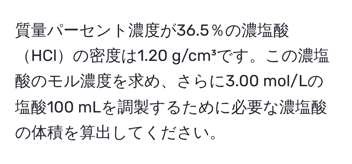 質量パーセント濃度が36.5％の濃塩酸HClの密度は1.20 g/cm³です。この濃塩酸のモル濃度を求め、さらに3.00 mol/Lの塩酸100 mLを調製するために必要な濃塩酸の体積を算出してください。