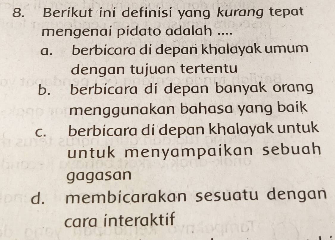 Berikut ini definisi yang kurang tepat
mengenaí pidato adalah ....
a. berbicara di depan khalayak umum
dengan tujuan tertentu
b. berbicara di depan banyak orang
menggunakan bahasa yang baik
c. berbicara di depan khalayak untuk
untuk menyampaikan sebuah 
gagasan
d. membicarakan sesuatu dengan
cara interaktif