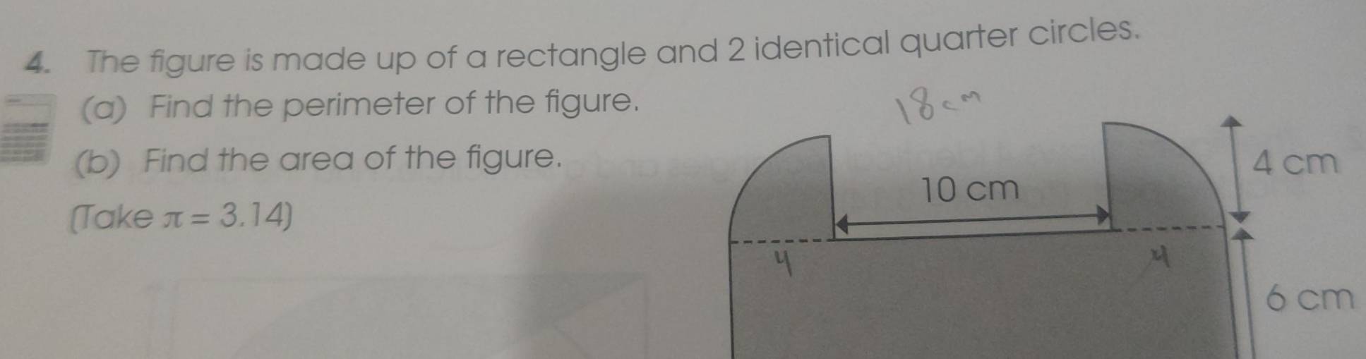 The figure is made up of a rectangle and 2 identical quarter circles. 
(a) Find the perimeter of the figure. 
(b) Find the area of the figure. 
(Take π =3.14)
6 cm