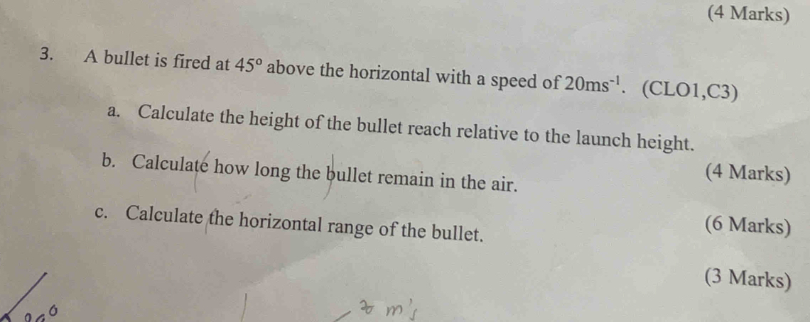 A bullet is fired at 45° above the horizontal with a speed of 20ms^(-1). (CLO1,C3) 
a. Calculate the height of the bullet reach relative to the launch height. 
b. Calculate how long the bullet remain in the air. 
(4 Marks) 
c. Calculate the horizontal range of the bullet. 
(6 Marks) 
(3 Marks)