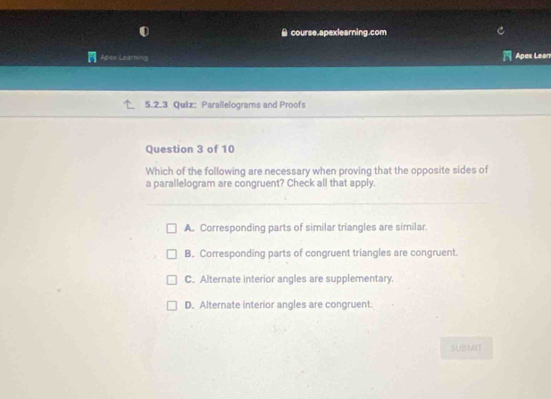 ≌ course.apexlearning.com
Apes Learning Apex Lean
5.2.3 Quiz: Parallelograms and Proofs
Question 3 of 10
Which of the following are necessary when proving that the opposite sides of
a parallelogram are congruent? Check all that apply.
A. Corresponding parts of similar triangles are similar.
B. Corresponding parts of congruent triangles are congruent.
C. Alternate interior angles are supplementary.
D. Alternate interior angles are congruent.
SUBMIT