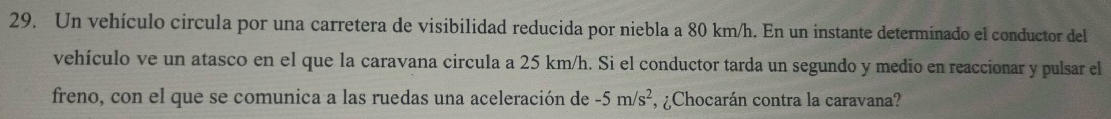 Un vehículo circula por una carretera de visibilidad reducida por niebla a 80 km/h. En un instante determinado el conductor del 
vehículo ve un atasco en el que la caravana circula a 25 km/h. Si el conductor tarda un segundo y medio en reaccionar y pulsar el 
freno, con el que se comunica a las ruedas una aceleración de -5m/s^2 , ¿Chocarán contra la caravana?