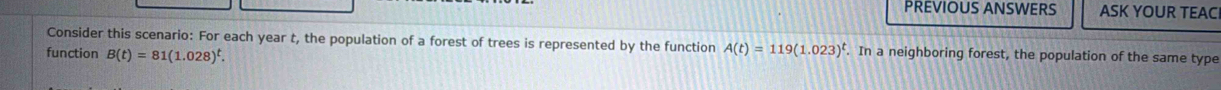 PREVIOUS ANSWERS ASK YOUR TEACI 
Consider this scenario: For each year t, the population of a forest of trees is represented by the function A(t)=119(1.023)^t. In a neighboring forest, the population of the same type 
function B(t)=81(1.028)^t.