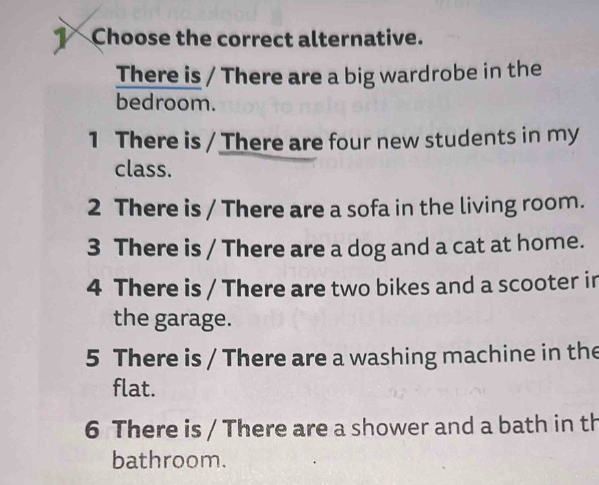 Choose the correct alternative. 
There is / There are a big wardrobe in the 
bedroom. 
1 There is / There are four new students in my 
class. 
2 There is / There are a sofa in the living room. 
3 There is / There are a dog and a cat at home. 
4 There is / There are two bikes and a scooter in 
the garage. 
5 There is / There are a washing machine in the 
flat. 
6 There is / There are a shower and a bath in th 
bathroom.