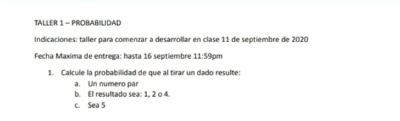 TALler 1 - PRObabilidad 
Indicaciones: taller para comenzar a desarrollar en clase 11 de septiembre de 2020
Fecha Maxima de entrega: hasta 16 septiembre 11:59 pm 
1. Calcule la probabilidad de que al tirar un dado resulte: 
a. Un numero par 
b. El resultado sea: 1, 2 o 4. 
c. Sea 5