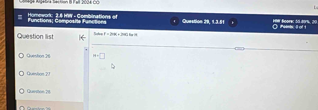 College Algebra Section B Fall 2024 CO 
L 
Homework: 2.6 HW - Combinations of Question 29, 1.3.51 HW Score: 55.89%, 20 
Functions; Composite Functions Points: 0 of 1 
Question list 
Solve F=2HK+2HGforH
Question 26 H=□
Question 27 
Question 28 
Question 29