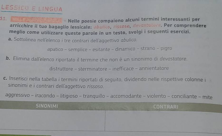 Lessiço e língua
11. 
Nelle poesie compaiono alcuni termini interessanti per
arricchire il tuo bagaglio lessicale: abulico, rissoso, devastatore. Per comprendere
meglio come utilizzare queste parole in un testo, svolgi i seguenti esercizi.
a. Sottolinea nell'elenco i tre contrari dell'aggettivo abulico.
apatico - semplice - esitante - dinamico - strano - pigro
b. Elimina dall'elenco riportato il termine che non è un sinonimo di devastatore.
distruttore - sterminatore - inefficace - annientatore
c. Inserisci nella tabella i termini riportati di seguito, dividendo nelle rispettive colonne i
sinonimi e i contrari dell'aggettivo rissoso.
aggressivo - iracondo - litigioso - tranquillo - accomodante - violento - conciliante - mite
SINONIMI CONTRARI