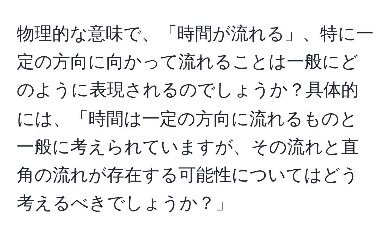 物理的な意味で、「時間が流れる」、特に一定の方向に向かって流れることは一般にどのように表現されるのでしょうか？具体的には、「時間は一定の方向に流れるものと一般に考えられていますが、その流れと直角の流れが存在する可能性についてはどう考えるべきでしょうか？」