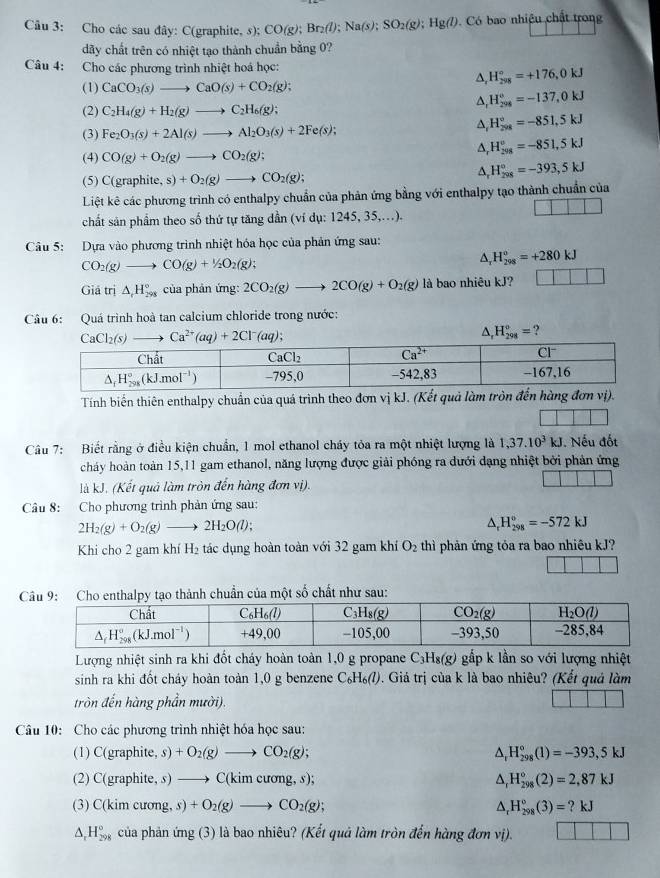 âu 3: Cho các sau đây: C(graphite, s);( CO(g); Br_2(l);Na(s);SO_2(g);Hg(l). Có bao nhiệu chất trong
dãy chất trên có nhiệt tạo thành chuẩn bằng 0?
Câu 4: Cho các phương trình nhiệt hoá học:
(1) CaCO_3(s)to CaO(s)+CO_2(g);
△ _rH_(298)°=+176,0kJ
△ _rH_(298)^o=-137,0kJ
(2) C_2H_4(g)+H_2(g)to C_2H_6(g);
^ H_(208)°=-851,5kJ
(3) Fe_2O_3(s)+2Al(s)to Al_2O_3(s)+2Fe(s);
(4) CO(g)+O_2(g)to CO_2(g);
^ H_(298)^u=-851,5kJ
(5) C(graphite,s)+O_2(g)to CO_2(g);
^, H_(298)°=-393,5kJ
Liệt kê các phương trình có enthalpy chuẩn của phản ứng bằng với enthalpy tạo thành chuẩn của
chất sản phẩm theo số thứ tự tăng dần (ví dụ: 1245, 35,..).
Câu 5: Dựa vào phương trình nhiệt hóa học của phản ứng sau:
CO_2(g)to CO(g)+1/2O_2(g);
A, H_(298)^o=+280kJ
Giả tri△ _tH_(298)° của phản ứng: 2CO_2(g)to 2CO(g)+O_2(g) là bao nhiêu kJ? ||
Câu 6: Quá trình hoà tan calcium chloride trong nước:
△ _rH_(298)°= ?
Tính biến thiên enthalpy chuẩn của quá trình theo đơn vị kJ. (Kết quả làm tròn đến hùng đơn vị).
Câu 7: Biết rằng ở điều kiện chuẩn, 1 mol ethanol cháy tỏa ra một nhiệt lượng là 1,37.10^3kJ Nếu đốt
chảy hoàn toàn 15,11 gam ethanol, năng lượng được giải phóng ra dưới dạng nhiệt bởi phản ứng
là kJ. (Kết quả làm tròn đến hàng đơn vị).
Câu 8: Cho phương trình phản ứng sau:
2H_2(g)+O_2(g)to 2H_2O(l);
^ H_(298)°=-572kJ
Khi cho 2 gam khí H₂ tác dụng hoàn toàn với 32 gam khí O_2 thì phản ứng tỏa ra bao nhiêu kJ?
chất như sau:
Lượng nhiệt sinh ra khi đốt cháy hoàn toàn 1,0 g propane C₃H₈(g) gắp k lần so với lượng nhiệt
sinh ra khi đốt cháy hoàn toàn 1,0 g benzene C_6H_6(l) 9. Giá trị của k là bao nhiêu? (Kết quả làm
tròn đến hàng phần mười).
Câu 10: Cho các phương trình nhiệt hóa học sau:
(1) C(graphite, s) +O_2(g)to CO_2(g); △ _rH_(298)°(1)=-393,5kJ
(2) C(graphite, s) to C(kimcuong,s); △ _rH_(298)°(2)=2,87kJ
(3) C( im cương, s)+O_2(g)to CO_2(g); △ _rH_(298)°(3)=?kJ
△ _rH_(298)° của phản ứn g(3 ) là bao nhiêu? (Kết quả làm tròn đến hàng đơn vị).