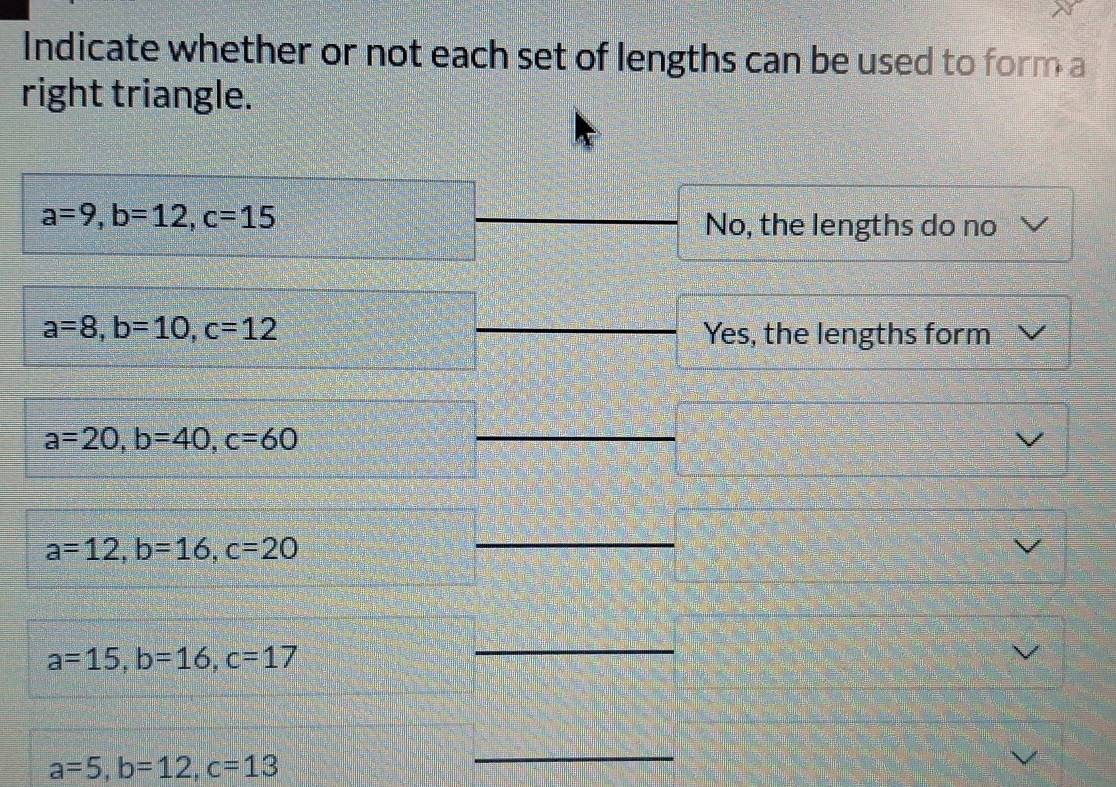 Indicate whether or not each set of lengths can be used to form a
right triangle.
a=9, b=12, c=15
No, the lengths do no
a=8, b=10, c=12
Yes, the lengths form
a=20, b=40, c=60
a=12, b=16, c=20
a=15, b=16, c=17
_
a=5, b=12, c=13
_