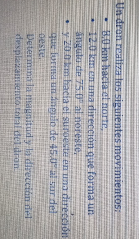 Un dron realiza los siguientes movimientos:
8.0 km hacia el norte,
12.0 km en una dirección que forma un 
ángulo de 75.0° al noreste, 
y 20.0 km hacia el suroeste en una dirección 
que forma un ángulo de 45.0° al sur del 
oeste. 
Determina la magnitud y la dirección del 
desplazamiento total del dron.