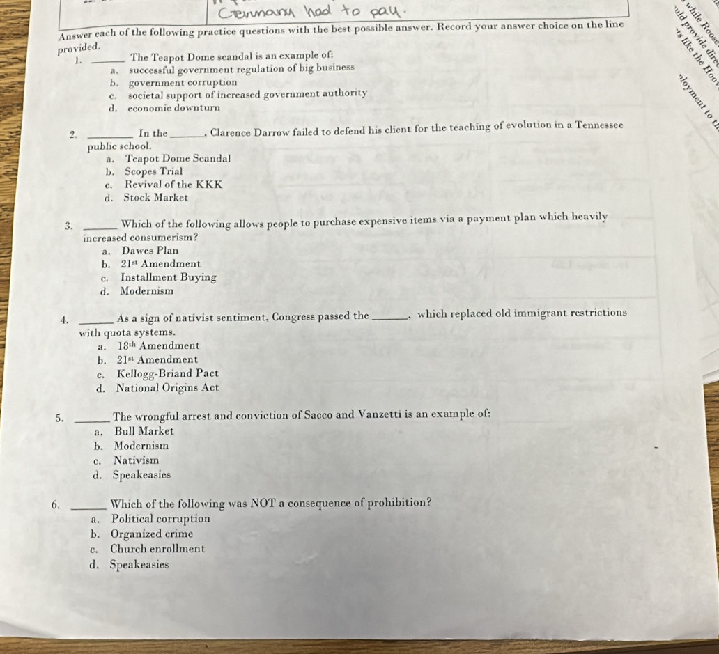 a 
Answer each of the following practice questions with the best possible answer. Record your answer choice on the line
provided.
1. _The Teapot Dome scandal is an example of:
a. successful government regulation of big business
b. government corruption
c. societal support of increased government authority
d. economic downturn
2. _In the _, Clarence Darrow failed to defend his client for the teaching of evolution in a Tennessee
public school.
a. Teapot Dome Scandal
b. Scopes Trial
c. Revival of the KKK
d. Stock Market
3. _Which of the following allows people to purchase expensive items via a payment plan which heavily
increased consumerism?
a. Dawes Plan
b. 21^(st) Amendment
c. Installment Buying
d. Modernism
4. _As a sign of nativist sentiment, Congress passed the _, which replaced old immigrant restrictions
with quota systems.
a. 18^(th) Amendment
b. 21^(st) Amendment
c. Kellogg-Briand Pact
d. National Origins Act
5. _The wrongful arrest and conviction of Sacco and Vanzetti is an example of:
a. Bull Market
b. Modernism
c. Nativism
d. Speakeasies
6. _Which of the following was NOT a consequence of prohibition?
a. Political corruption
b. Organized crime
c. Church enrollment
d. Speakeasies