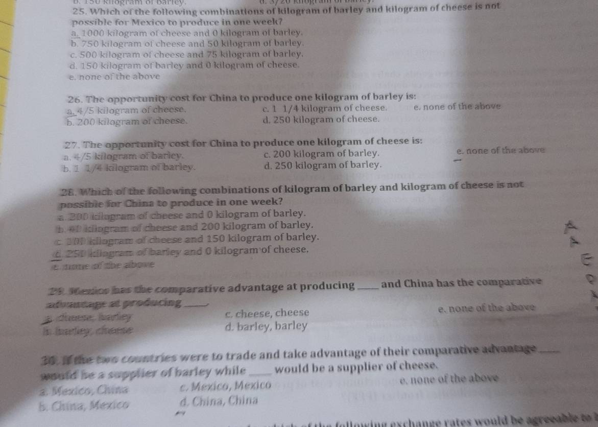 D. 150 khogram of Barley
25. Which of the following combinations of kilogram of barley and kilogram of cheese is not
possible for Mexico to produce in one week?
a_ 1000 kilogram of cheese and 0 kilogram of barley.
b. 750 kilogram of cheese and 50 kilogram of barley.
c. 500 kilogram of cheese and 75 kilogram of barley.
d. 150 kilogram of barley and 0 kilogram of cheese.
e. none of the above
26. The opportunity cost for China to produce one kilogram of barley is:
a_ 4/5 kilogram of cheese. c. 1 1/4 kilogram of cheese. e. none of the above
b. 200 kilogram of cheese. d. 250 kilogram of cheese.
27. The opportunity cost for China to produce one kilogram of cheese is:
a. 4/5 kilogram of barley. c. 200 kilogram of barley. e. none of the above
b. 1 1/4 kilogram of barley. d. 250 kilogram of barley.
28. Which of the following combinations of kilogram of barley and kilogram of cheese is not
possible for China to produce in one week?
a 200 kilogram of cheese and 0 kilogram of barley.
b. 40 kilogram of cheese and 200 kilogram of barley.
c 300 kilogram of cheese and 150 kilogram of barley.
d 250 idiogram of barley and 0 kilogram of cheese.
enone of the above
29. Menios has the comparative advantage at producing _and China has the comparative
advantage at producing _
c. cheese, cheese e. none of the above
In toardey, choeese d. barley, barley
30. if the two countries were to trade and take advantage of their comparative advantage_
would he a supplier of barley while _would be a supplier of cheese.
2. Mexico, China c. Mexico, Mexico e. none of the above
5. China, Mexico d. China, China
ow in ex c h an g e r s w ou ld be agreea l t