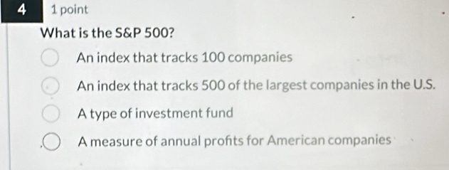 4 1 point
What is the S&P 500?
An index that tracks 100 companies
An index that tracks 500 of the largest companies in the U.S.
A type of investment fund
A measure of annual profts for American companies