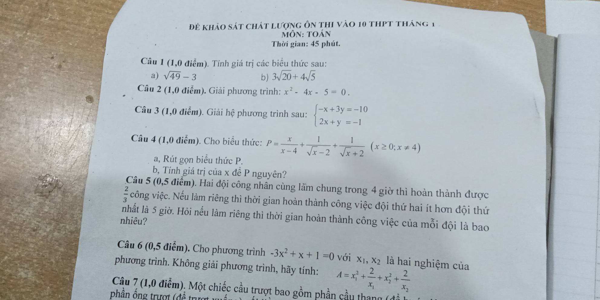 đề khảo sát chát lượng ôn thi vào 10 thPt tháng 1
MÔn: Toán
Thời gian: 45 phút.
Câu 1 (1,0 điểm). Tính giá trị các biểu thức sau:
a) sqrt(49)-3 b) 3sqrt(20)+4sqrt(5)
Câu 2 (1,0 điểm). Giải phương trình: x^2-4x-5=0.
Câu 3 (1,0 điểm). Giải b
() ệ phương trình sau: beginarrayl -x+3y=-10 2x+y=-1endarray.
Câu 4 (1,0 điểm). Cho biểu thức: P= x/x-4 + 1/sqrt(x)-2 + 1/sqrt(x)+2 (x≥ 0;x!= 4)
a, Rút gọn biểu thức P.
b, Tính giá trị của x đề P nguyên?
Câu 5 (0,5 điểm). Hai đội công nhân cùng làm chung trong 4 giờ thì hoàn thành được
 2/3  công việc. Nếu làm riêng thì thời gian hoàn thành công việc đội thứ hai ít hơn đội thứ
nhất là 5 giờ. Hỏi nếu làm riêng thì thời gian hoàn thành công việc của mỗi đội là bao
nhiêu?
Câu 6 (0,5 điểm). Cho phương trình -3x^2+x+1=0 với X_1,X_2 là hai nghiệm của
phương trình. Không giải phương trình, hãy tính: A=x_1^(2+frac 2)x_1+x_2^(2+frac 2)x_2
Câu 7 (1,0 điểm). Một chiếc cầu trượt bao gồm phần cầu thang
phần ống trượt (để trượt