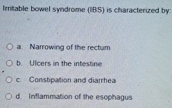 Irritable bowel syndrome (IBS) is characterized by:
a Narrowing of the rectum
b. Ulcers in the intestine
c. Constipation and diarrhea
d. Inflammation of the esophagus