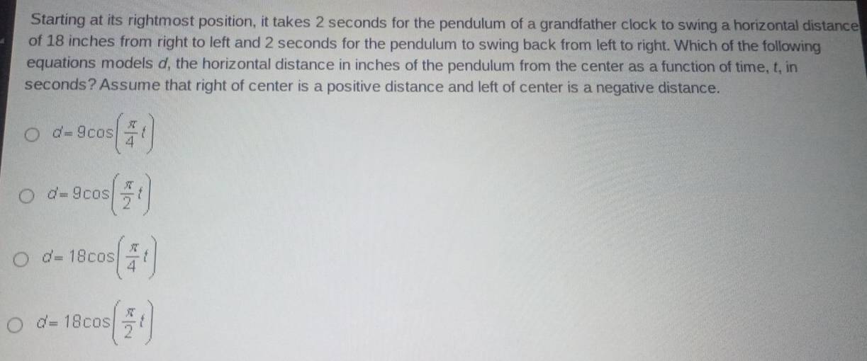 Starting at its rightmost position, it takes 2 seconds for the pendulum of a grandfather clock to swing a horizontal distance
of 18 inches from right to left and 2 seconds for the pendulum to swing back from left to right. Which of the following
equations models d, the horizontal distance in inches of the pendulum from the center as a function of time, t, in
seconds? Assume that right of center is a positive distance and left of center is a negative distance.
d=9cos ( π /4 t)
d=9cos ( π /2 t)
d=18cos ( π /4 t)
d=18cos ( π /2 t)