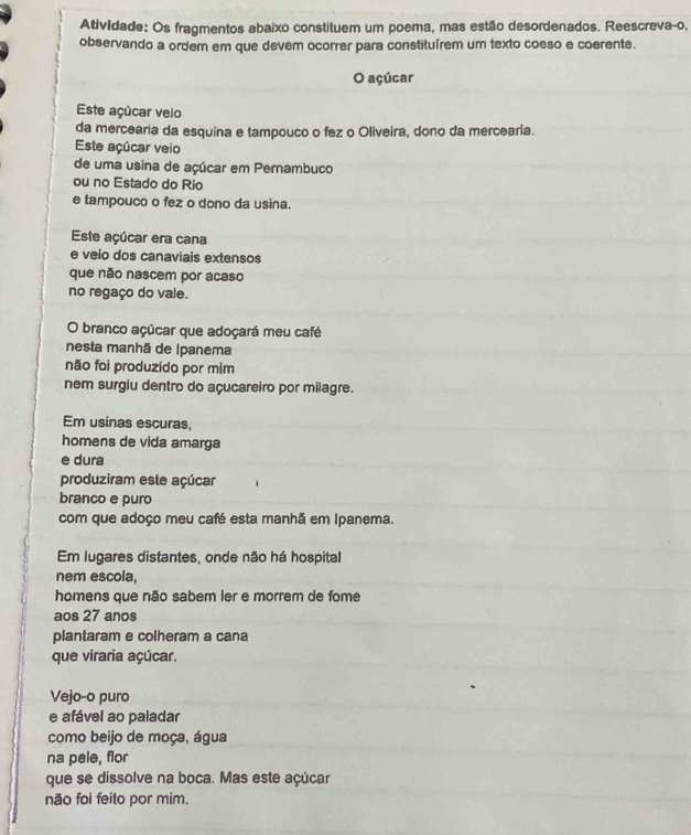 Atividade: Os fragmentos abaixo constituem um poema, mas estão desordenados. Reescreva-o, 
observando a ordem em que devem ocorrer para constituírem um texto coeso e coerente. 
O açúcar 
Este açúcar veio 
da mercearia da esquina e tampouco o fez o Oliveira, dono da mercearia. 
Este açúcar veio 
de uma usina de açúcar em Pernambuco 
ou no Estado do Rio 
e tampouco o fez o dono da usina. 
Este açúcar era cana 
e veio dos canaviais extensos 
que não nascem por acaso 
no regaço do vale. 
O branco açúcar que adoçará meu café 
nesta manhã de Ipanema 
não foi produzido por mim 
nem surgiu dentro do açucareiro por milagre. 
Em usinas escuras, 
homens de vida amarga 
e dura 
produziram este açúcar 
branco e puro 
com que adoço meu café esta manhã em Ipanema. 
Em lugares distantes, onde não há hospital 
nem escola, 
homens que não sabem ler e morrem de fome 
aos 27 anos 
plantaram e colheram a cana 
que viraria açúcar. 
Vejo-o puro 
e afável ao paladar 
como beijo de moça, água 
na pele, flor 
que se dissolve na boca. Mas este açúcar 
não foi feito por mim.