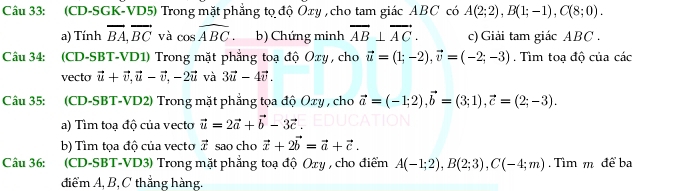 (CD-SGK-VD5) Trong mặt phẳng tọ độ Oxy , cho tam giác ABC có A(2;2), B(1;-1), C(8;0). 
a) Tính vector BA, vector BC và cos widehat ABC b) Chứng minh overline AB⊥ overline AC. c) Giải tam giác ABC. 
Câu 34: (CD-SBT-VD1) Trong mặt phẳng toạ độ Oxy , cho vector u=(1;-2), vector v=(-2;-3). Tìm toạ độ của các 
vecto vector u+vector v, vector u-vector v, -2vector u và 3vector u-4vector v. 
Câu 35: (CD-SBT-VD2) Trong mặt phẳng tọa độ Oxy , cho vector a=(-1;2), vector b=(3;1), vector c=(2;-3). 
a) Tìm toạ độ của vecto vector u=2vector a+vector b-3vector c. 
b) Tìm tọa độ của vecto vector x sao cho vector x+2vector b=vector a+vector c. 
Câu 36: (CD-SBT-VD3) Trong mặt phẳng toạ độ Oxy , cho điểm A(-1;2), B(2;3), C(-4;m). Tìm m để ba 
điểm A, B, C thẳng hàng.