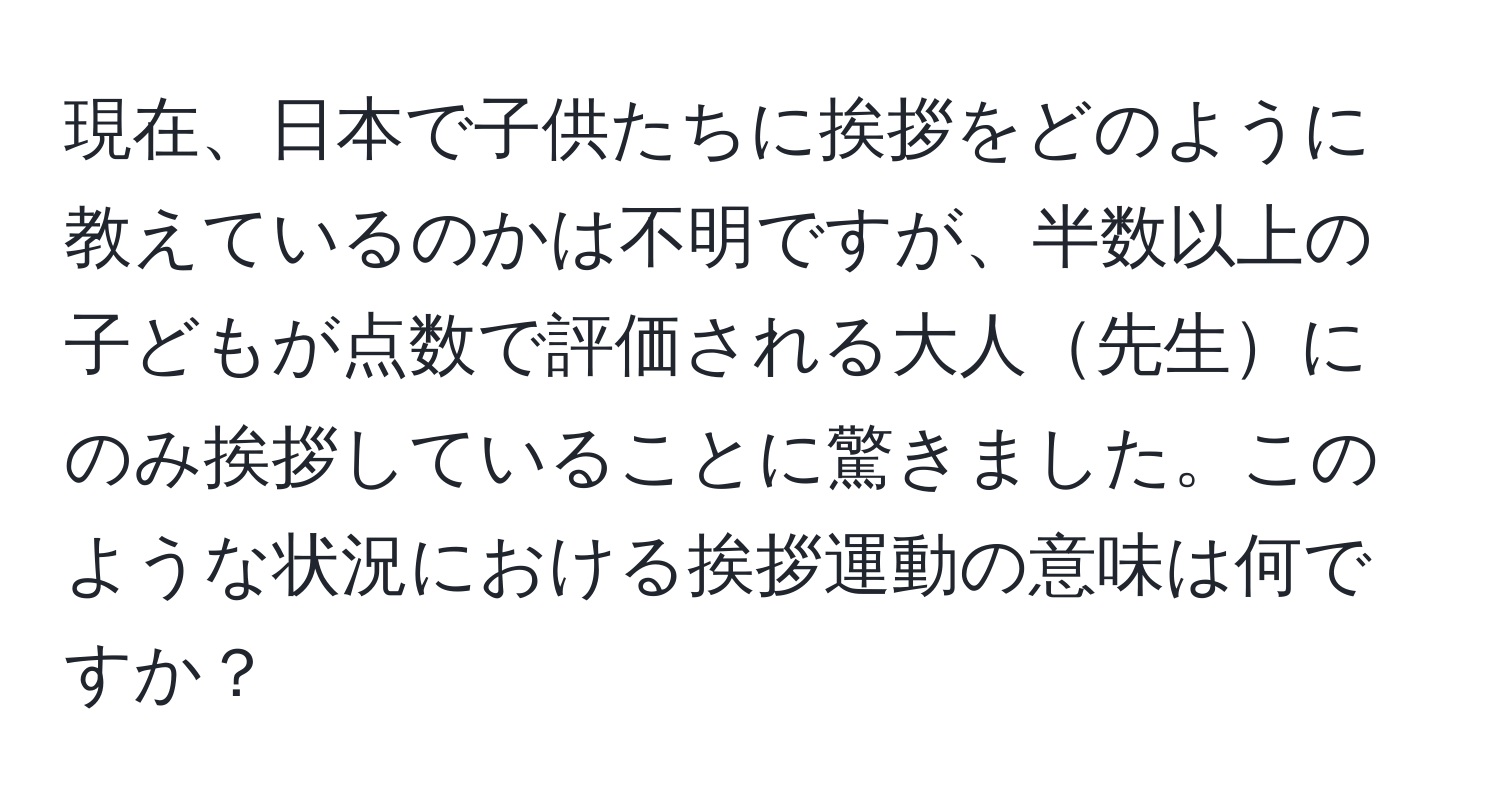 現在、日本で子供たちに挨拶をどのように教えているのかは不明ですが、半数以上の子どもが点数で評価される大人先生にのみ挨拶していることに驚きました。このような状況における挨拶運動の意味は何ですか？