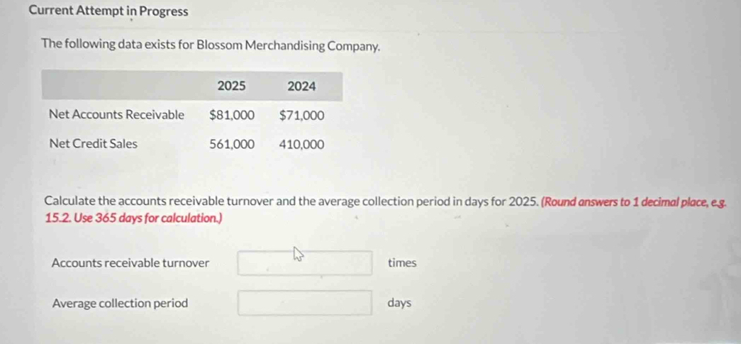 Current Attempt in Progress 
The following data exists for Blossom Merchandising Company. 
Calculate the accounts receivable turnover and the average collection period in days for 2025. (Round answers to 1 decimal place, e.g. 
15.2. Use 365 days for calculation.) 
Accounts receivable turnover times 
Average collection period days