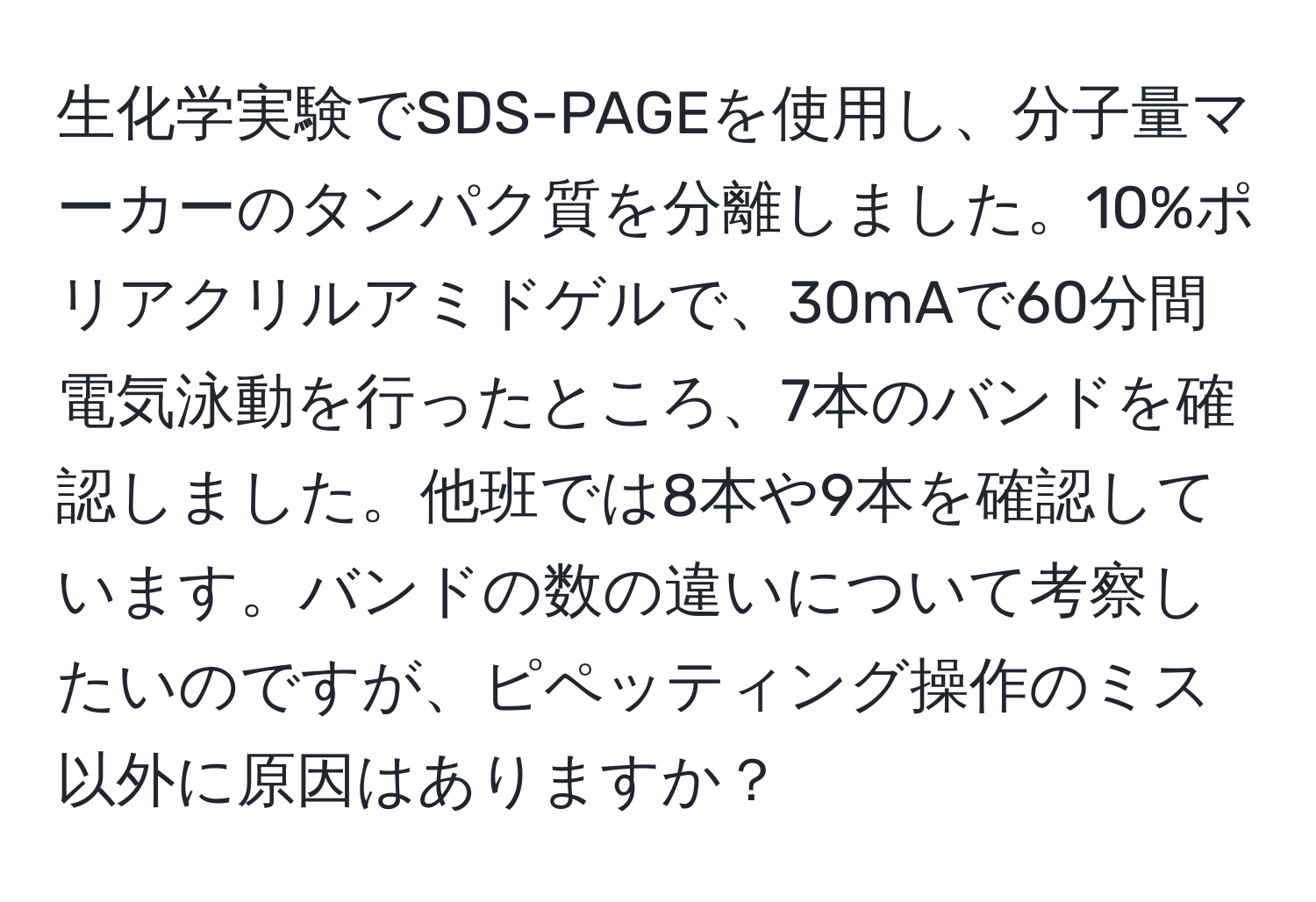 生化学実験でSDS-PAGEを使用し、分子量マーカーのタンパク質を分離しました。10%ポリアクリルアミドゲルで、30mAで60分間電気泳動を行ったところ、7本のバンドを確認しました。他班では8本や9本を確認しています。バンドの数の違いについて考察したいのですが、ピペッティング操作のミス以外に原因はありますか？