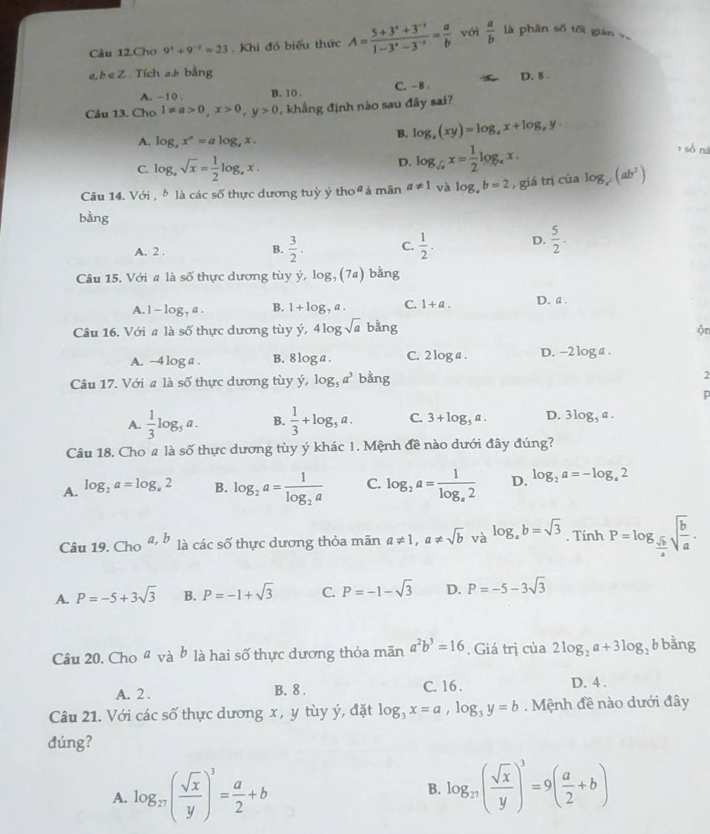 Câu 12.Cho 9^x+9^(-x)=23. Khi đó biểu thức A= (5+3^x+3^(-x))/1-3^x-3^(-x) = a/b  với  a/b  là phân số tối gián v
a, b∈Z、Tích ab bằng
D. 8 .
A. - 1 0 . B. 10 . C.-8 
Câu 13. Cho 1!= a>0,x>0,y>0 , khẳng định nào sau đây sai?
A. log _sx^s=alog _sx.
B. log _s(xy)=log _sx+log _sy.
C. log _asqrt(x)= 1/2 log _ax.
D. log _sqrt(a)x= 1/2 log _ax.
, số nà
Câu 14. Với , b là các số thực dương tuỳ ý tho  ả mãn a!= 1 và log _ab=2 , giá trị của log _x^2(ab^2)
bàng
D.  5/2 .
A. 2 .
B.  3/2 . C.  1/2 .
Câu 15. Với a là số thực dương tùy y,log _7(7a) bằng
A. 1 -log _7a. B. 1+log _7a. C. 1+a.
D. a .
Câu 16. Với a là số thực dương tùy y,4log sqrt(a) bằng ộn
A. −4 log a. B. 81 o C. 2log a. D. -2 log a .
Câu 17. Với a là số thực dương tùy y,log _5a^3 bằng 2
p
A.  1/3 log _5a.  1/3 +log _5a. C. 3+log _5a. D. 3log _5a.
B.
Câu 18. Cho 4 là số thực dương tùy ý khác 1. Mệnh đề nào dưới đây đúng?
A. log _2a=log _a2 B. log _2a=frac 1log _2a C. log _2a=frac 1log _a2 D. log _2a=-log _a2
Câu 19. Cho^(a,b) là các số thực dương thỏa mãn a!= 1,a!= sqrt(b)va^(log _a)b=sqrt(3) .Tinh P=log _ sqrt(b)/a sqrt(frac b)a.
A. P=-5+3sqrt(3) B. P=-1+sqrt(3) C. P=-1-sqrt(3) D. P=-5-3sqrt(3)
Câu 20. Cho ª và b là hai số thực dương thỏa mãn a^2b^3=16. Giá trị của 2log _2a+3log _2b bằng
A. 2 . B. 8 .
C. 16 . D. 4 .
Câu 21. Với các số thực dương x , y tùy ý, đặt log _3x=a,log _3y=b.  Mệnh đề nào dưới đây
đúng?
A. log _27( sqrt(x)/y )^3= a/2 +b
B. log _27( sqrt(x)/y )^3=9( a/2 +b)