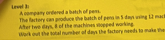 Level 3: 
A company ordered a batch of pens. 
The factory can produce the batch of pens in 5 days using 12 macl 
After two days, 8 of the machines stopped working. 
Work out the total number of days the factory needs to make the