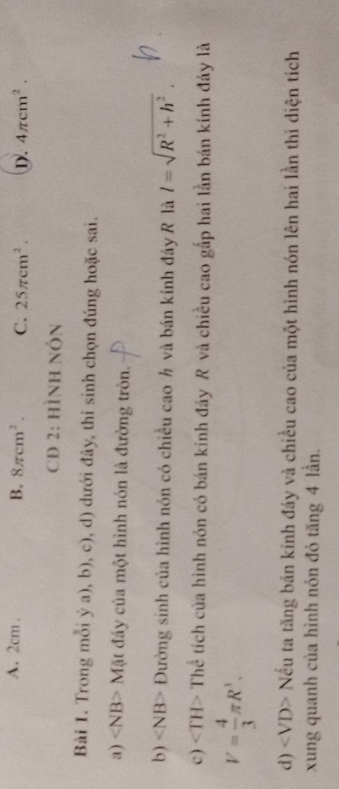 A. 2cm. B. 8π cm^2. C. 25π cm^2. D. 4π cm^2. 
CĐ 2: hình nón
Bài 1. Trong mỗi ý a), b), c), d) dưới đây, thí sinh chọn đúng hoặc sai.
a) ∠ NB> Mặt đầy của một hình nón là đường tròn.
b) ∠ NB> Đường sinh của hình nón có chiều cao h và bán kính đáy R là l=sqrt(R^2+h^2). 
c) ∠ TH> Thể tích của hình nón có bán kính đáy R và chiều cao gắp hai lằn bán kính đáy là
V= 4/3 π R^3. 
d ) ∠ VD> Nếu ta tăng bán kính đáy và chiều cao của một hình nón lên hai lần thì diện tích
xung quanh của hình nón đó tăng 4 lần.