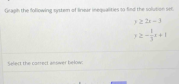 Graph the following system of linear inequalities to find the solution set.
y≥ 2x-3
y≥ - 1/3 x+1
Select the correct answer below: