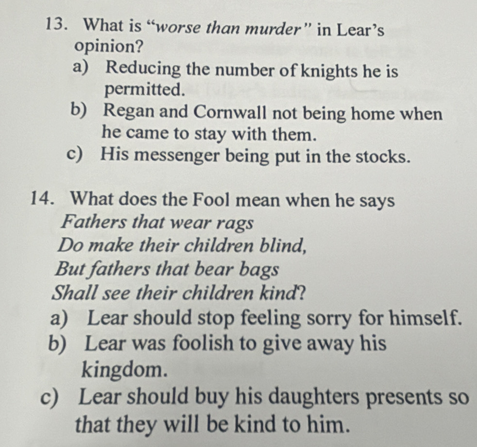 What is “worse than murder” in Lear’s
opinion?
a) Reducing the number of knights he is
permitted.
b) Regan and Cornwall not being home when
he came to stay with them.
c) His messenger being put in the stocks.
14. What does the Fool mean when he says
Fathers that wear rags
Do make their children blind,
But fathers that bear bags
Shall see their children kind?
a) Lear should stop feeling sorry for himself.
b) Lear was foolish to give away his
kingdom.
c) Lear should buy his daughters presents so
that they will be kind to him.