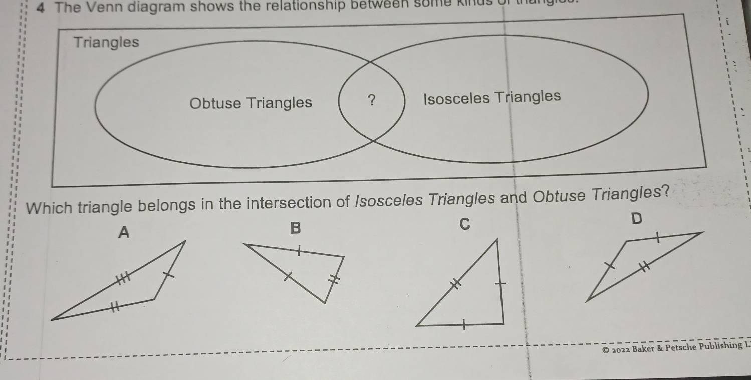 The Venn diagram shows the relationship between some kinus 
Which triangle belongs in the intersection of Isosceles Triangles and Obtuse Triangles? 
B 
C 
© 2022 Baker & Petsche Publishing L