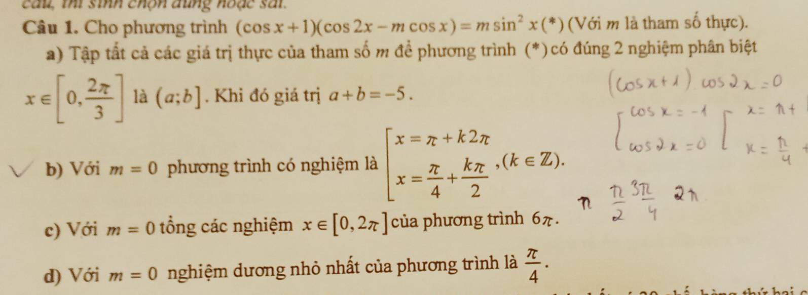 cau, thi sinh chộn đung hoặc sai.
Câu 1. Cho phương trình (cos x+1)(cos 2x-mcos x)=msin^2x(*) (Với m là tham số thực).
a) Tập tất cả các giá trị thực của tham số m để phương trình (*)có đúng 2 nghiệm phân biệt
x∈ [0, 2π /3 ] là (a;b]. Khi đó giá trị a+b=-5. 
b) Với m=0 phương trình có nghiệm là beginarrayl x=π +k2π  x= π /4 + kπ /2 endarray.  ,(k∈ Z). 
c) Với m=0 tổng các nghiệm x∈ [0,2π ] của phương trình 6π.
d) Với m=0 nghiệm dương nhỏ nhất của phương trình là  π /4 · 