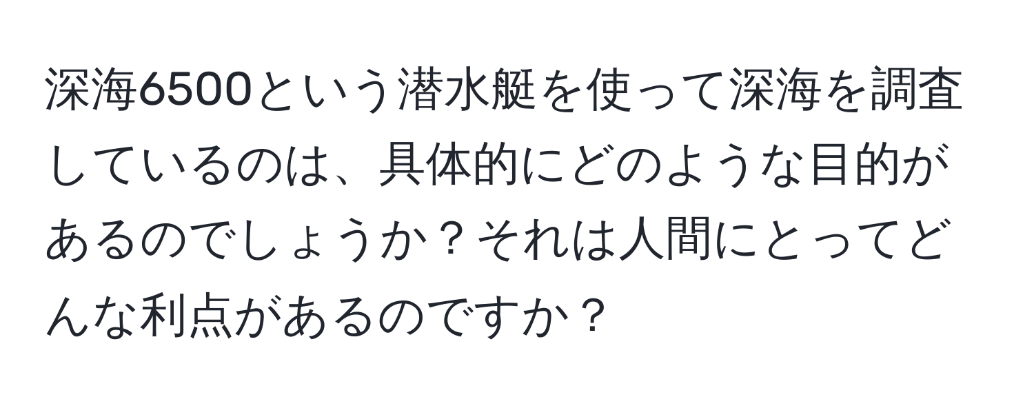 深海6500という潜水艇を使って深海を調査しているのは、具体的にどのような目的があるのでしょうか？それは人間にとってどんな利点があるのですか？