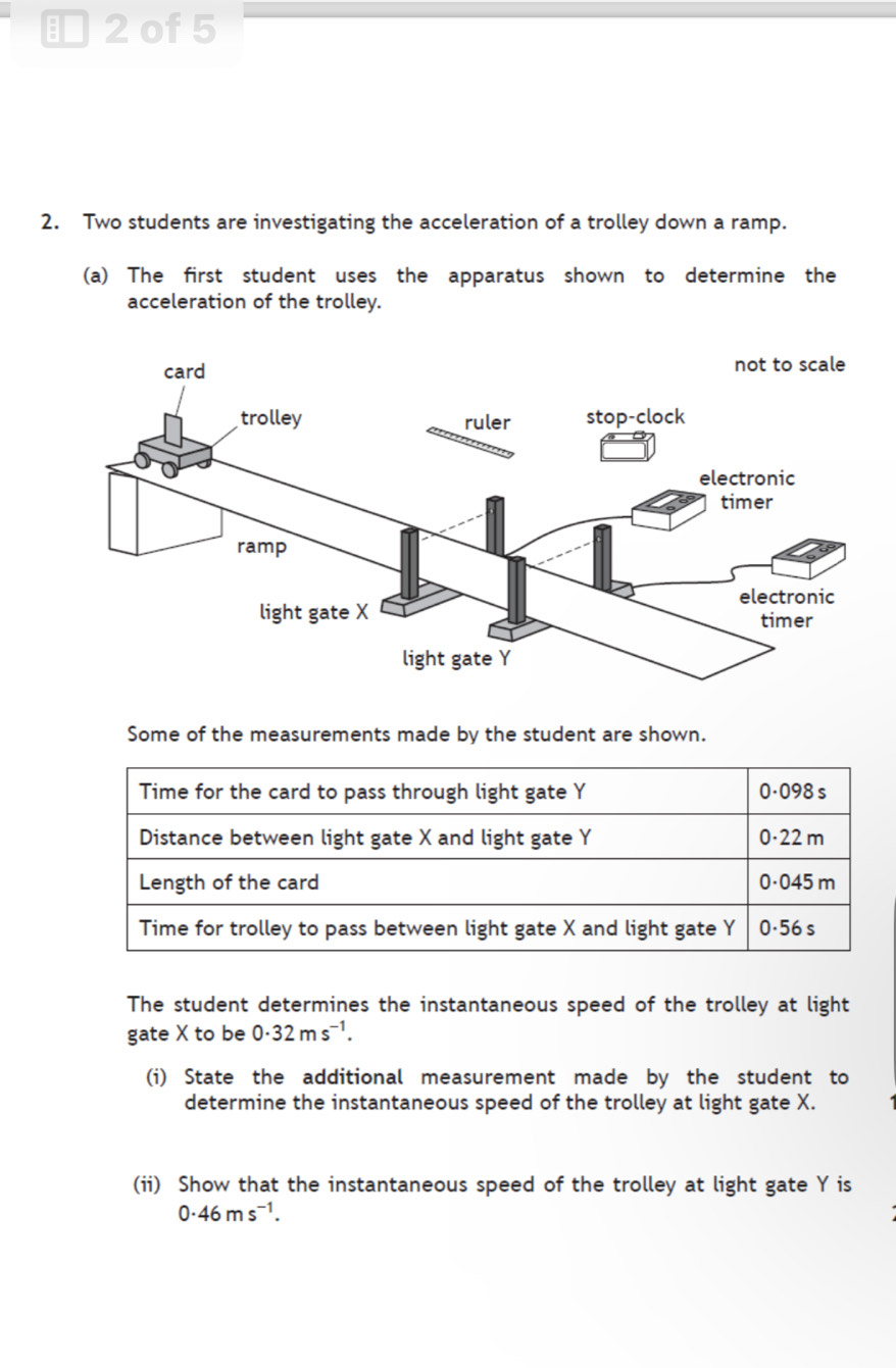 of 5 
2. Two students are investigating the acceleration of a trolley down a ramp. 
(a) The first student uses the apparatus shown to determine the 
acceleration of the trolley. 
Some of the measurements made by the student are shown. 
Time for the card to pass through light gate Y 0·098 s
Distance between light gate X and light gate Y 0·22 m
Length of the card 0.045 m
Time for trolley to pass between light gate X and light gate Y 0.56 s
The student determines the instantaneous speed of the trolley at light 
gate X to be 0· 32ms^(-1). 
(i) State the additional measurement made by the student to 
determine the instantaneous speed of the trolley at light gate X. 
(ii) Show that the instantaneous speed of the trolley at light gate Y is
0.46ms^(-1).