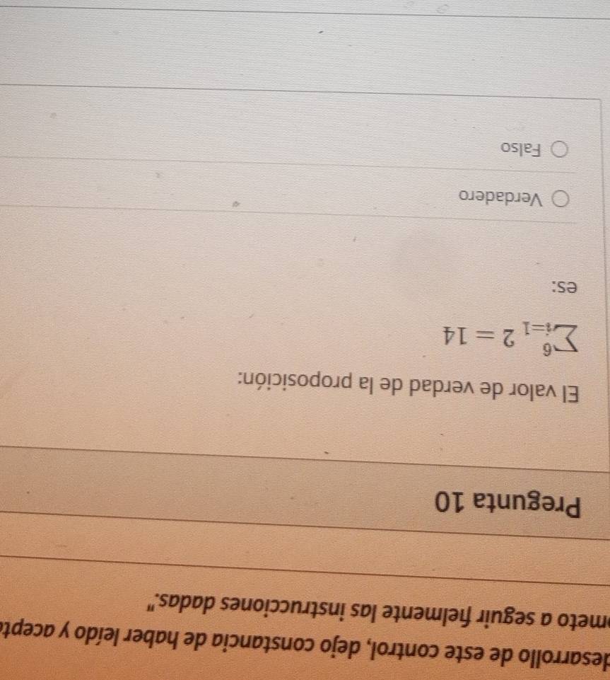 desarrollo de este control, dejo constancia de haber leído y aceptá
meto a seguir fielmente las instrucciones dadas."
Pregunta 10
El valor de verdad de la proposición:
sumlimits _(i=1)^62=14
es:
Verdadero
Falso