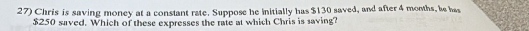Chris is saving money at a constant rate. Suppose he initially has $130 saved, and after 4 months, he has
$250 saved. Which of these expresses the rate at which Chris is saving?