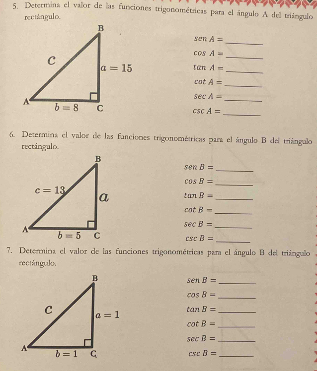 Determina el valor de las funciones trigonométricas para el ángulo A del triángulo
rectángulo.
senA=
_
_
cos A=
_
tan A=
cot A= _
sec A=
_
_ csc A=
6. Determina el valor de las funciones trigonométricas para el ángulo B del triángulo
rectángulo.
senB=
_
cos B=
_
tan B=
_
cot B= _
sec B= _
csc B= _
7. Determina el valor de las funciones trigonométricas para el ángulo B del triángulo
rectángulo.
senB= _
cos B= _
tan B= _
cot B= _
sec B= _
_ csc B=