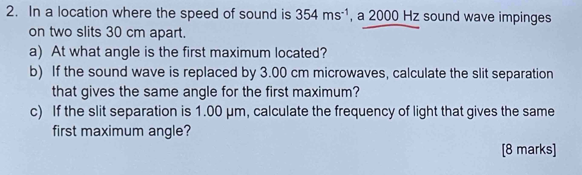 In a location where the speed of sound is 354ms^(-1) , a 2000 Hz sound wave impinges 
on two slits 30 cm apart. 
a) At what angle is the first maximum located? 
b) If the sound wave is replaced by 3.00 cm microwaves, calculate the slit separation 
that gives the same angle for the first maximum? 
c) If the slit separation is 1.00 μm, calculate the frequency of light that gives the same 
first maximum angle? 
[8 marks]